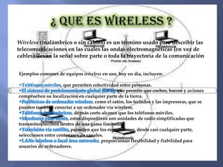 Wireless (inalámbrico o sin cables) es un término usado para describir las
telecomunicaciones en las cuales las ondas electromagnéticas (en vez de
cables) llevan la señal sobre parte o toda la trayectoria de la comunicación.


Ejemplos comunes de equipos wireless en uso, hoy en día, incluyen:

•Teléfonos móviles, que permiten colectividad entre personas.
•El sistema de posicionamiento global (GPS), que permite que coches, barcos y aviones
comprueben su localización en cualquier parte de la tierra.
•Periféricos de ordenador wireless, como el ratón, los teclados y las impresoras, que se
pueden también conectar a un ordenador vía wireless.
•Teléfonos inalámbricos, de más corto alcance que los teléfonos móviles.
•Monitores para bebés, estos dispositivos son unidades de radio simplificadas que
transmiten/reciben dentro de una gama limitada.
•Televisión vía satélite, permiten que los espectadores, desde casi cualquier parte,
seleccionen entre centenares de canales.
•LANs wireless o local área networks, proporcionan flexibilidad y fiabilidad para
usuarios de ordenadores.
 