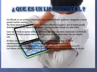 Un Ebook es un archivo electrónico que contiene texto, gráficos, imágenes y hasta
puede incluir sonido.
No tiene presencia física como es un libro editado en papel y por lo tanto puede
distribuirse vía electrónica por email o descargándolo desde un sitio Web.

Leer un Ebook es como navegar por Internet pero sin estar conectado a la Red de
Internet. El lector puede seleccionar las páginas que desea leer con un simple
clic.
El libro electrónico es cómodo, versátil y perdurable . Llega al lector
rápidamente y sin costos de envío, no ocupa espacio , pudiendo
imprimirlo, parcial o totalmente, una y mil veces, y/o conservarlo en su PC.
Los libros electrónicos facilitan la distribución de contenidos a través de la red.
 