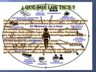 Los Tic’s son las nuevas tecnologias de informacion; que actualmente se han
convertido en unas grandes herramientas para el hombre, en su vida socio-
laboral.
Por tal razón, para el hombre hoy, es mas fácil acceder a variedad de
información, desde cualquier lugar donde se encuentre. Prestándole
así, muchas mas facilidades en su mundo interactivo; y conllevándolo así, a
u desarrollo tanto mental como social.
Un claro ejemplo, es la INTERNET; la cual brinda
variedad, multimedia, comunicación, rapidez e interacción; en todos los
ámbitos posibles y en todo lugar que se desee.
Sin embargo, no es la única fuente para adquirir esta variedad de servicios;
por el contrario, existen muchas otras fuentes de informacion.
 