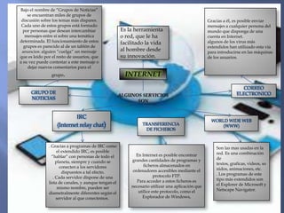 Bajo el nombre de “Grupos de Noticias”
    se encuentran miles de grupos de
 discusión sobre los temas más dispares.                                                          Gracias a él, es posible enviar
 Cada uno de estos grupos está formado                                                            mensajes a cualquier persona del
  por personas que desean intercambiar                Es la herramienta                           mundo que disponga de una
   mensajes entre sí sobre una temática               o red, que le ha                            cuenta en Internet.
determinada. El funcionamiento de estos               facilitado la vida                          algunos de los virus más
  grupos es parecido al de un tablón de                                                           extendidos han utilizado esta vía
 anuncios: alguien “cuelga” un mensaje                al hombre desde                             para introducirse en las máquinas
que es leído por el resto de usuarios, que            su innovación.                              de los usuarios.
a su vez puede contestar a este mensaje o
    dejar nuevos comentarios para el
                grupo  .                                INTERNET
                                                                                                                   CORREO
      GRUPO DE                                                                                                   ELECTRONICO
                                                      ALGUNOS SERVICIOS
      NOTICIAS
                                                            SON


                           IRC
                                                                                                   WORLD WIDE WEB
                   (Internet relay chat)                       TRANSFERENCIA                           (WWW)
                                                                DE FICHEROS


               . Gracias a programas de IRC como                                                      Son las mas usadas en la
                    el extendido IRC, es posible                                                      red. Es una combinación
                 “hablar” con personas de todo el            En Internet es posible encontrar
                                                          grandes cantidades de programas y           de
                    planeta, siempre y cuando se                                                      textos, graficas, videos, so
                      conecten a los servidores                  ficheros almacenados en
                                                           ordenadores accesibles mediante el         nidos, animaciones, etc.
                       dispuestos a tal efecto.                                                       . Los programas de este
                  . Cada servidor dispone de una                       protocolo FTP.
                                                             Para acceder a estos ficheros es         tipo más extendidos son
               lista de canales, y aunque tengan el                                                   el Explorer de Microsoft y
                     mismo nombre, pueden ser             necesario utilizar una aplicación que
                                                              utilice este protocolo, como el         Netscape Navigator.
               diametralmente diferentes según el
                    servidor al que conectemos.                 Explorador de Windows,
 
