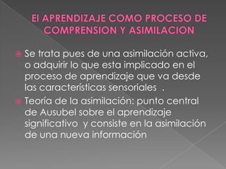  Se trata pues de una asimilación activa,
  o adquirir lo que esta implicado en el
  proceso de aprendizaje que va desde
  las características sensoriales .
 Teoría de la asimilación: punto central
  de Ausubel sobre el aprendizaje
  significativo y consiste en la asimilación
  de una nueva información
 