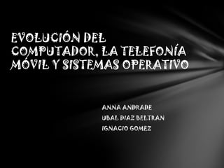 EVOLUCIÓN DEL
COMPUTADOR, LA TELEFONÍA
MÓVIL Y SISTEMAS OPERATIVO


             ANNA ANDRADE
             UBAL DIAZ BELTRAN
             IGNACIO GOMEZ
 
