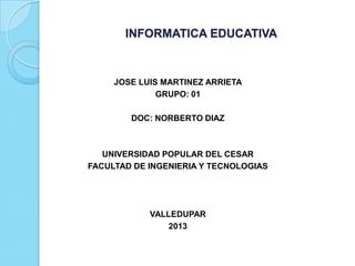 INFORMATICA EDUCATIVA



     JOSE LUIS MARTINEZ ARRIETA
              GRUPO: 01

        DOC: NORBERTO DIAZ



   UNIVERSIDAD POPULAR DEL CESAR
FACULTAD DE INGENIERIA Y TECNOLOGIAS




            VALLEDUPAR
                2013
 