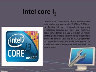 Intel core I3
La serie Intel i3 consiste en 5 procesadores con
velocidades que van desde 2,26GHz a 3,06GHz.
La familia i3 de procesadores presenta
tecnologías creadas por Intel que permiten
hacer varias tareas a la vez y brindan un mejor
control de la energía, así como una experiencia
mejorada para los usuarios de PC. Comprender
las especificaciones de cada procesador i3
puede ayudarte a determinar cuál satisfará tus
necesidades.

 