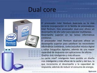 Dual core
El procesador Intel Pentium dual-core es la más
reciente incorporación en la familia de procesadores
Intel Pentium. Este procesador dual-core ofrece un
desempeño de alto valor para ejecutar multitareas.
Desempeño superior en las tareas informáticas
cotidianas
El procesador Intel Pentium dual-core ofrece un
desempeño superior para satisfacer las necesidades
informáticas cotidianas, como escuchar música digital
y editar fotografías digitales, además de una mayor
capacidad de respuesta con aplicaciones de oficina.
Diseños más inteligentes y más eficaces
La caché Intel® inteligente hace posible un diseño
más inteligente y más eficaz de la caché y del bus, lo
que incrementa el desempeño y la capacidad de
respuesta, además de reducir el consumo de energía.

 
