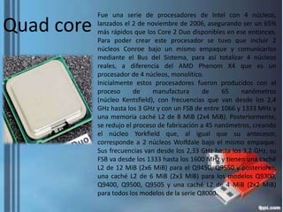 Quad core

Fue una serie de procesadores de Intel con 4 núcleos,
lanzados el 2 de noviembre de 2006, asegurando ser un 65%
más rápidos que los Core 2 Duo disponibles en ese entonces.
Para poder crear este procesador se tuvo que incluir 2
núcleos Conroe bajo un mismo empaque y comunicarlos
mediante el Bus del Sistema, para así totalizar 4 núcleos
reales, a diferencia del AMD Phenom X4 que es un
procesador de 4 núcleos, monolítico.
Inicialmente estos procesadores fueron producidos con el
proceso
de
manufactura
de
65
nanómetros
(núcleo Kentsfield), con frecuencias que van desde los 2,4
GHz hasta los 3 GHz y con un FSB de entre 1066 y 1333 MHz y
una memoria caché L2 de 8 MiB (2x4 MiB). Posteriormente,
se redujo el proceso de fabricación a 45 nanómetros, creando
el núcleo Yorkfield que, al igual que su antecesor,
corresponde a 2 núcleos Wolfdale bajo el mismo empaque.
Sus frecuencias van desde los 2,33 GHz hasta los 3,2 GHz, su
FSB va desde los 1333 hasta los 1600 MHz y tienen una caché
L2 de 12 MiB (2x6 MiB) para el Q9450, Q9550 y posteriores,
una caché L2 de 6 MiB (2x3 MiB) para los modelos Q9300,
Q9400, Q9500, Q9505 y una caché L2 de 4 MiB (2x2 MiB)
para todos los modelos de la serie Q8000.

 