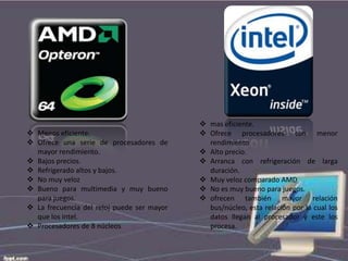  Menos eficiente.
 Ofrece una serie de procesadores de
mayor rendimiento.
 Bajos precios.
 Refrigerado altos y bajos.
 No muy veloz
 Bueno para multimedia y muy bueno
para juegos.
 La frecuencia del reloj puede ser mayor
que los intel.
 Procesadores de 8 núcleos

 mas eficiente.
 Ofrece procesadores con menor
rendimiento
 Alto precio.
 Arranca con refrigeración de larga
duración.
 Muy veloz comparado AMD
 No es muy bueno para juegos.
 ofrecen también mayor relación
bus/núcleo, esta relación por la cual los
datos llegan al procesador y este los
procesa.

 
