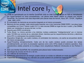 Intel core I7

 - FSB es reemplazado por la interfaz QuickPath (sólo en Intel Core i7, ya que el FSB es reemplazado
por HyperTransport en otros procesadores). Las placas base deben utilizar un chipset que soporte
QuickPath. De momento solo esta disponible para placas base de Asrock, Asus, DFI , EVGA , GigaByte
, Intel , MSI y XFX.
 El controlador de memoria se encuentra integrado en el mismo procesador.
 Memoria de tres canales: cada canal puede soportar una o dos memorias DIMM DDR3. Las placa base
compatibles con Core i7 tienen cuatro (3+1) o seis ranuras DIMM en lugar de dos o cuatro, y las DIMMs
deben ser instaladas en grupos de tres, no dos.
 Soporte para DDR3 únicamente.
 Turbo Boost: La misma permite a los distintos núcleos acelerarse "inteligentemente" por sí mismos
cada 133 MHz por encima de su velocidad oficial, mientras que los requerimientos térmicos y eléctricos
de la CPU no sobrepasen los predeterminados.
 Dispositivo Single-die: Los cuatro núcleos, el controlador de memoria, y la cache se encuentran dentro
del mismo encapsulado.
 HyperThreading reimplementando. Cada uno de los cuatro núcleos puede procesar dos tareas
simultáneamente, por tanto el procesador aparece como ocho CPUs desde el sistema operativo. Esta
característica estaba presente en la antigua micro arquitectura Netburst introducida en los Pentium 4
HT.
 Solo una interfaz QuickPath: No concebida para placas base multiprocesador.
 Tecnología de proceso de 45 nm o 32 nm.
 731 millones de transistores.
 Sofisticada administración de energía, puede colocar un núcleo no utilizado en modo sin energía.
 Capacidad de overclocking muy elevada (se puede acelerar sin problemas hasta los 4-4,1 GHz).

 