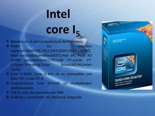 Intel
core I5
 Basados en la microarquitectura deWestmere.
 Todos
los
modelos
soportan:MMX,SSE,SSE2,SSE3,SSSE3,SSE4.1,SSE4.2,
Intel mejoradoSpeedStep(EIST),Intel 64, Poco XD
(unNX pocoaplicación),TXT,Intel VT-x,Intel VTd,Hyper-Threading,Turbo
Boost,AES-NI,Smart
Cache.
 Core i5-655K, Core i5-661 no es compatible con
Intel TXT y Intel VT-d.
 Características Core i5-655K un multiplicador
desbloqueado.
 FSB ha sido reemplazado por DMI.
 Gráficos y controlador de Memoria integrado.

 