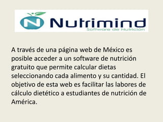 A través de una página web de México es
posible acceder a un software de nutrición
gratuito que permite calcular dietas
seleccionando cada alimento y su cantidad. El
objetivo de esta web es facilitar las labores de
cálculo dietético a estudiantes de nutrición de
América.

 