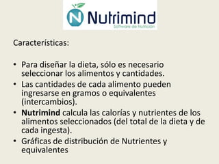 Características:
• Para diseñar la dieta, sólo es necesario
seleccionar los alimentos y cantidades.
• Las cantidades de cada alimento pueden
ingresarse en gramos o equivalentes
(intercambios).
• Nutrimind calcula las calorías y nutrientes de los
alimentos seleccionados (del total de la dieta y de
cada ingesta).
• Gráficas de distribución de Nutrientes y
equivalentes

 