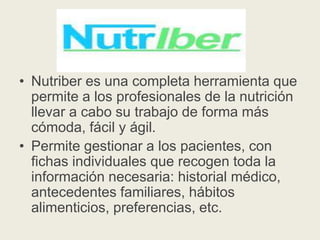 • Nutriber es una completa herramienta que
permite a los profesionales de la nutrición
llevar a cabo su trabajo de forma más
cómoda, fácil y ágil.
• Permite gestionar a los pacientes, con
fichas individuales que recogen toda la
información necesaria: historial médico,
antecedentes familiares, hábitos
alimenticios, preferencias, etc.

 