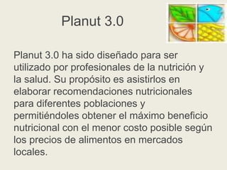Planut 3.0
Planut 3.0 ha sido diseñado para ser
utilizado por profesionales de la nutrición y
la salud. Su propósito es asistirlos en
elaborar recomendaciones nutricionales
para diferentes poblaciones y
permitiéndoles obtener el máximo beneficio
nutricional con el menor costo posible según
los precios de alimentos en mercados
locales.

 