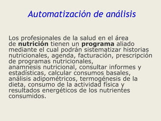 Automatización de análisis
Los profesionales de la salud en el área
de nutrición tienen un programa aliado
mediante el cual podrán sistematizar historias
nutricionales, agenda, facturación, prescripción
de programas nutricionales,
anamnesis nutricional, consultar informes y
estadísticas, calcular consumos basales,
análisis adipométricos, termogénesis de la
dieta, consumo de la actividad física y
resultados energéticos de los nutrientes
consumidos.

 