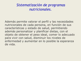 Sistematización de programas
nutricionales.
Además permite valorar el perfil y las necesidades
nutricionales de cada persona, en función de sus
características y estado de salud, permitiendo
además personalizar y planificar dietas, con el
objeto de obtener el peso ideal, comer lo adecuado
para vivir con salud, disminuir los niveles de
enfermedad y aumentar en lo posible la esperanza
de vida.

 