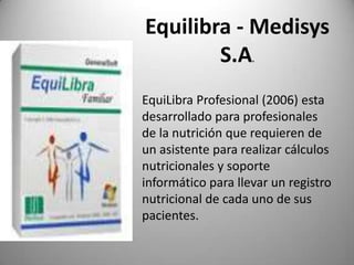 Equilibra - Medisys
S.A
.

EquiLibra Profesional (2006) esta
desarrollado para profesionales
de la nutrición que requieren de
un asistente para realizar cálculos
nutricionales y soporte
informático para llevar un registro
nutricional de cada uno de sus
pacientes.

 