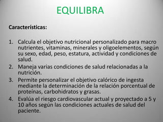 EQUILIBRA
Características:
1. Calcula el objetivo nutricional personalizado para macro
nutrientes, vitaminas, minerales y oligoelementos, según
su sexo, edad, peso, estatura, actividad y condiciones de
salud.
2. Maneja varias condiciones de salud relacionadas a la
nutrición.
3. Permite personalizar el objetivo calórico de ingesta
mediante la determinación de la relación porcentual de
proteínas, carbohidratos y grasas.
4. Evalúa el riesgo cardiovascular actual y proyectado a 5 y
10 años según las condiciones actuales de salud del
paciente.

 