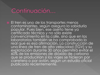  El tren es uno de los transportes menos
contaminantes, según asegura la sabiduría
popular. Pues bien, ese aserto tiene ya
certificado técnico y no sólo existe
convencimiento en la calle, sino que en los
laboratorios también se ha comprobado lo
real que es esa afirmación. La construcción de
una línea de tren de alta velocidad (TGV) y su
explotación durante 30 años permitirá evitar el
60% de las emisiones de dióxido de carbono
que se producirían si los viajes se hicieran por
carretera o por avión, según un estudio oficial
publicado recientemente.
 
