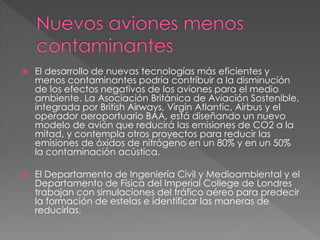  El desarrollo de nuevas tecnologías más eficientes y
menos contaminantes podría contribuir a la disminución
de los efectos negativos de los aviones para el medio
ambiente. La Asociación Británica de Aviación Sostenible,
integrada por British Airways, Virgin Atlantic, Airbus y el
operador aeroportuario BAA, está diseñando un nuevo
modelo de avión que reducirá las emisiones de CO2 a la
mitad, y contempla otros proyectos para reducir las
emisiones de óxidos de nitrógeno en un 80% y en un 50%
la contaminación acústica.
 El Departamento de Ingeniería Civil y Medioambiental y el
Departamento de Física del Imperial College de Londres
trabajan con simulaciones del tráfico aéreo para predecir
la formación de estelas e identificar las maneras de
reducirlas.
 