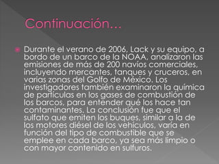  Durante el verano de 2006, Lack y su equipo, a
bordo de un barco de la NOAA, analizaron las
emisiones de más de 200 navíos comerciales,
incluyendo mercantes, tanques y cruceros, en
varias zonas del Golfo de México. Los
investigadores también examinaron la química
de partículas en los gases de combustión de
los barcos, para entender qué los hace tan
contaminantes. La conclusión fue que el
sulfato que emiten los buques, similar a la de
los motores diésel de los vehículos, varía en
función del tipo de combustible que se
emplee en cada barco, ya sea más limpio o
con mayor contenido en sulfuros.
 