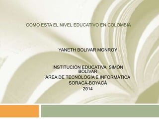 COMO ESTA EL NIVEL EDUCATIVO EN COLOMBIA
YANETH BOLIVAR MONROY
INSTITUCIÓN EDUCATIVA SIMÓN
BOLÍVAR
ÁREA DE TECNOLOGÍA E INFORMÁTICA
SORACÁ-BOYACÁ
2014
 