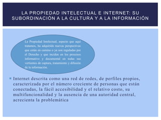  Internet descrita como una red de redes, de perfiles propios,
caracterizada por el número creciente de personas que están
conectadas, la fácil accesibilidad y el relativo costo, su
multifuncionalidad y la ausencia de una autoridad central,
acrecienta la problemática
LA PROPIEDAD INTELECTUAL E INTERNET: SU
SUBORDINACIÓN A LA CULTURA Y A LA INFORMACIÓN
La Propiedad Intelectual, aspecto que aquí
tratamos, ha adquirido nuevas perspectivas
que están en camino o ya son reguladas por
el Derecho y que inciden en los procesos
informativo y documental en todas sus
vertientes de captura, tratamiento y difusión
de la información.
 