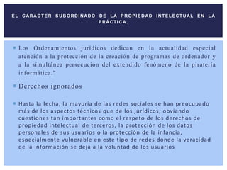 Los Ordenamientos jurídicos dedican en la actualidad especial
atención a la protección de la creación de programas de ordenador y
a la simultánea persecución del extendido fenómeno de la piratería
informática."
 Derechos ignorados
 Hasta la fecha, la mayoría de las redes sociales se han preocupado
más de los aspectos técnicos que de los jurídicos, obviando
cuestiones tan importantes como el respeto de los derechos de
propiedad intelectual de terceros, la protección de los datos
personales de sus usuarios o la protección de la infancia,
especialmente vulnerable en este tipo de redes donde la veracidad
de la información se deja a la voluntad de los usuarios
EL C ARÁCTER SUBORDINADO DE LA PROPIEDAD INTELECTUAL EN LA
PRÁCTICA.
 