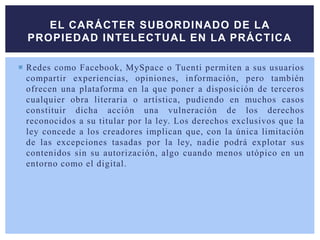  Redes como Facebook, MySpace o Tuenti permiten a sus usuarios
compartir experiencias, opiniones, información, pero también
ofrecen una plataforma en la que poner a disposición de terceros
cualquier obra literaria o artística, pudiendo en muchos casos
constituir dicha acción una vulneración de los derechos
reconocidos a su titular por la ley. Los derechos exclusivos que la
ley concede a los creadores implican que, con la única limitación
de las excepciones tasadas por la ley, nadie podrá explotar sus
contenidos sin su autorización, algo cuando menos utópico en un
entorno como el digital.
EL CARÁCTER SUBORDINADO DE LA
PROPIEDAD INTELECTUAL EN LA PRÁCTICA
 