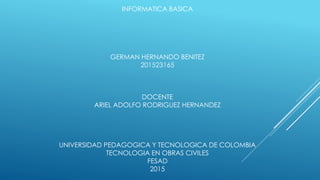 INFORMATICA BASICA
GERMAN HERNANDO BENITEZ
201523165
DOCENTE
ARIEL ADOLFO RODRIGUEZ HERNANDEZ
UNIVERSIDAD PEDAGOGICA Y TECNOLOGICA DE COLOMBIA
TECNOLOGIA EN OBRAS CIVILES
FESAD
2015
 