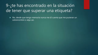 9-¿te has encontrado en la situación
de tener que superar una etiqueta?
 No, desde que tengo memoria nunca me di cuenta que me pusieran un
sobrenombre o algo asi.
 