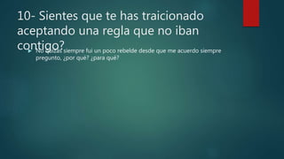 10- Sientes que te has traicionado
aceptando una regla que no iban
contigo? No quizás siempre fui un poco rebelde desde que me acuerdo siempre
pregunto, ¿por qué? ¿para qué?
 