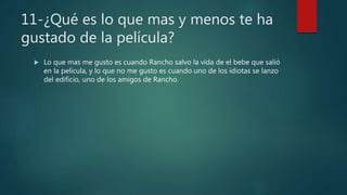 11-¿Qué es lo que mas y menos te ha
gustado de la película?
 Lo que mas me gusto es cuando Rancho salvo la vida de el bebe que salió
en la película, y lo que no me gusto es cuando uno de los idiotas se lanzo
del edificio, uno de los amigos de Rancho.
 