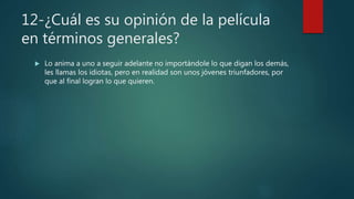 12-¿Cuál es su opinión de la película
en términos generales?
 Lo anima a uno a seguir adelante no importándole lo que digan los demás,
les llamas los idiotas, pero en realidad son unos jóvenes triunfadores, por
que al final logran lo que quieren.
 