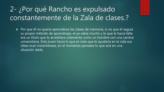 2- ¿Por qué Rancho es expulsado
constantemente de la Zala de clases.?
 Por que él no quería aprenderse las clases de memoria, si no que él seguía
su propio método de aprendizaje, el ya sabia mucho y lo que le hacia falta
era un titulo que lo acreditara solamente como un hombre con una carrera
universitaria. Este joven hacia lo que el creía que le ayudaría en la vida sus
ideas eran instantáneas, en el momento pensaba lo que aria en una
situación dada.
 