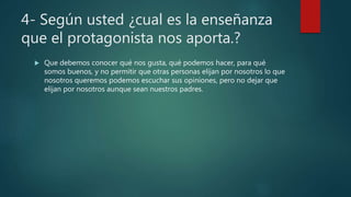 4- Según usted ¿cual es la enseñanza
que el protagonista nos aporta.?
 Que debemos conocer qué nos gusta, qué podemos hacer, para qué
somos buenos, y no permitir que otras personas elijan por nosotros lo que
nosotros queremos podemos escuchar sus opiniones, pero no dejar que
elijan por nosotros aunque sean nuestros padres.
 