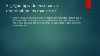 5-¿ Qué tipo de enseñanza
doctrinaban los maestros?
 Hera la escuela tradicional donde el maestro tenia el poder y solo lo que él
decía era valido, no tomaba en cuenta la opinión de los estudiantes, era
una escuela bancaria, donde el maestro solo depositaba el conociendo en
el alunmo.y ya.
 
