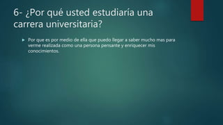 6- ¿Por qué usted estudiaría una
carrera universitaria?
 Por que es por medio de ella que puedo llegar a saber mucho mas para
verme realizada como una persona pensante y enriquecer mis
conocimientos.
 