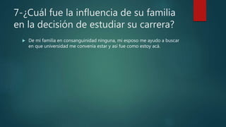 7-¿Cuál fue la influencia de su familia
en la decisión de estudiar su carrera?
 De mi familia en consanguinidad ninguna, mi esposo me ayudo a buscar
en que universidad me convenía estar y así fue como estoy acá.
 