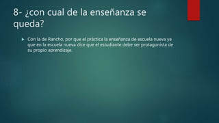 8- ¿con cual de la enseñanza se
queda?
 Con la de Rancho, por que el práctica la enseñanza de escuela nueva ya
que en la escuela nueva dice que el estudiante debe ser protagonista de
su propio aprendizaje.
 