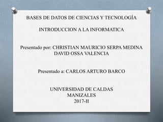 BASES DE DATOS DE CIENCIAS Y TECNOLOGÍA
INTRODUCCION A LA INFORMATICA
Presentado por: CHRISTIAN MAURICIO SERPA MEDINA
DAVID OSSA VALENCIA
Presentado a: CARLOS ARTURO BARCO
UNIVERSIDAD DE CALDAS
MANIZALES
2017-II
 