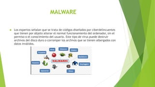 MALWARE
 Los expertos señalan que se trata de códigos diseñados por ciberdelincuentes
que tienen por objeto alterar el normal funcionamiento del ordenador, sin el
permiso o el conocimiento del usuario. Este tipo de virus puede destruir
archivos del disco duro o corromper los archivos que se tienen albergados con
datos inválidos.
 