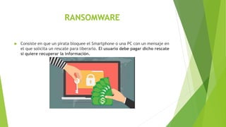 RANSOMWARE
 Consiste en que un pirata bloquee el Smartphone o una PC con un mensaje en
el que solicita un rescate para liberarlo. El usuario debe pagar dicho rescate
si quiere recuperar la información.
 