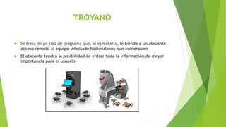 TROYANO
 Se trata de un tipo de programa que, al ejecutarlo, le brinda a un atacante
acceso remoto al equipo infectado haciéndonos mas vulnerables
 El atacante tendrá la posibilidad de entrar toda la información de mayor
importancia para el usuario
 