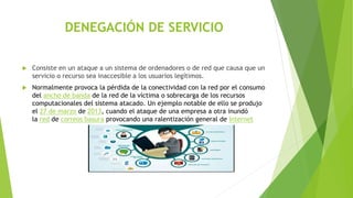DENEGACIÓN DE SERVICIO
 Consiste en un ataque a un sistema de ordenadores o de red que causa que un
servicio o recurso sea inaccesible a los usuarios legítimos.
 Normalmente provoca la pérdida de la conectividad con la red por el consumo
del ancho de banda de la red de la víctima o sobrecarga de los recursos
computacionales del sistema atacado. Un ejemplo notable de ello se produjo
el 27 de marzo de 2013, cuando el ataque de una empresa a otra inundó
la red de correos basura provocando una ralentización general de Internet
 