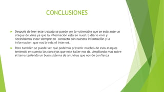 CONCLUSIONES
 Después de leer este trabajo se puede ver lo vulnerable que se esta ante un
ataque de virus ya que la información esta en nuestro diario vivir y
necesitamos estar siempre en contacto con nuestra información y la
información que nos brinda el internet.
 Pero también se puede ver que podemos prevenir muchos de esos ataques
teniendo en cuenta los concejos que este taller nos da. Ampliando mas sobre
el tema teniendo un buen sistema de antivirus que nos de confianza
 