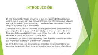 INTRODUCCIÓN.
En este documento el lector encuentra lo que debe saber obre los ataques de
virus lo cual le servirá para que mas adelante con esta información que adquiere
ene este documento tenga mas cuidado y vea las señales que pueden poner en
riesgo su equipo de PC y su información
conceptos básicos de cada uno de los virus las proposiciones dando como base
una perspectiva de lo que puede hacer usted para evitar un ataque de virus.
Toda frase todo enunciado tiene una razón de ser, Este taller le mostrara y le
ayudara a distinguir los diferentes tipos de virus
La importancia de analizar todo problema y como examinar cualquier situación
que requiere de su atención y observación cuidadosa
Le doy la bienvenida a un documento que le dará un recorrido para tener un
dominio y comprensión de un tema tan atractivo como los riesgos informáticos
 