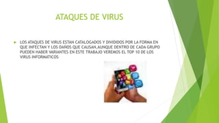 ATAQUES DE VIRUS
 LOS ATAQUES DE VIRUS ESTAN CATALOGADOS Y DIVIDIDOS POR LA FORMA EN
QUE INFECTAN Y LOS DAÑOS QUE CAUSAN,AUNQUE DENTRO DE CADA GRUPO
PUEDEN HABER VARIANTES EN ESTE TRABAJO VEREMOS EL TOP 10 DE LOS
VIRUS INFORMATICOS
 