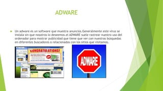 ADWARE
 Un adware es un software que muestra anuncios.Generalmente este virus se
instala sin que nosotros lo deseemos.el ADWARE suele rastrear nuestro uso del
ordenador para mostrar publicidad que tiene que ver con nuestras búsquedas
en diferentes buscadores o relacionados con los sitios que visitamos.
 