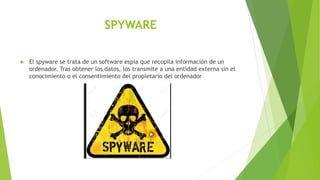 SPYWARE
 El spyware se trata de un software espía que recopila información de un
ordenador. Tras obtener los datos, los transmite a una entidad externa sin el
conocimiento o el consentimiento del propietario del ordenador
 