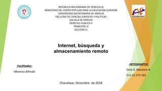 REPÚBLICA BOLIVARIANA DE VENEZUELA
MINISTERIO DEL PODER POPULAR PARA LA EDUCACIÓN SUPERIOR
UNIVERSIDAD BICENTENARIA DE ARAGUA
FACULTAD DE CIENCIAS JURIDICAS Y POLITICAS
ESCUELA DE DERCHO
DERECHO PUBLICO II
TRIMESTRE III
SECCION C1
-Facilitador:
-Moreno Alfredo
-INTEGRANTES:
Ortiz D. Marielvis B
CI.V-21.275.163
Internet, búsqueda y
almacenamiento remoto
Charallave; Diciembre de 2018
 